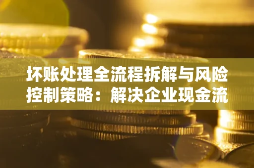 北京坏账处理全流程拆解与风险控制策略：解决企业现金流顽疾的实战指南