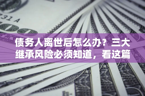 北京债务人离世后怎么办？三大继承风险必须知道，看这篇就够了