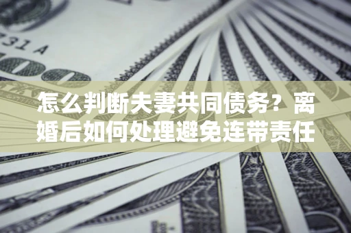 北京怎么判断夫妻共同债务？离婚后如何处理避免连带责任？